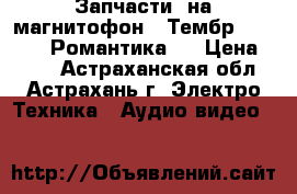 Запчасти  на магнитофон “ Тембр - 2 “   “ Романтика “ › Цена ­ 200 - Астраханская обл., Астрахань г. Электро-Техника » Аудио-видео   